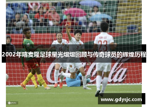 2002年喀麦隆足球星光熠熠回顾与传奇球员的辉煌历程