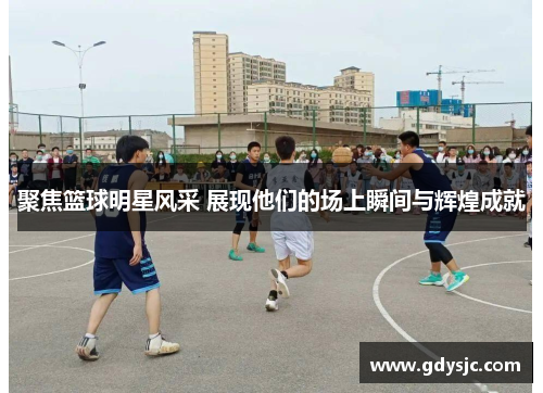 聚焦篮球明星风采 展现他们的场上瞬间与辉煌成就