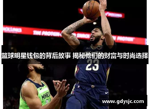 篮球明星钱包的背后故事 揭秘他们的财富与时尚选择