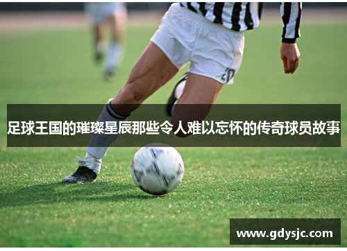 足球王国的璀璨星辰那些令人难以忘怀的传奇球员故事