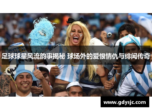 足球球星风流韵事揭秘 球场外的爱恨情仇与绯闻传奇