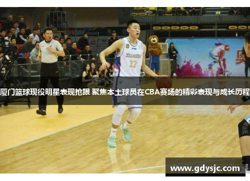 厦门篮球现役明星表现抢眼 聚焦本土球员在CBA赛场的精彩表现与成长历程